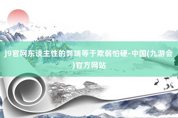 J9官网东谈主性的弊端等于欺弱怕硬-中国(九游会)官方网站