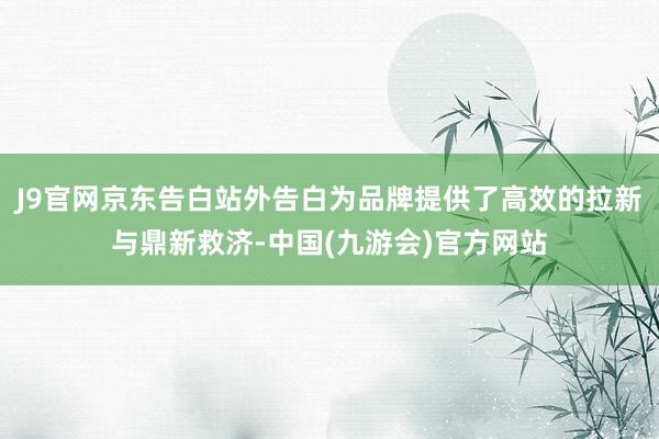 J9官网京东告白站外告白为品牌提供了高效的拉新与鼎新救济-中国(九游会)官方网站