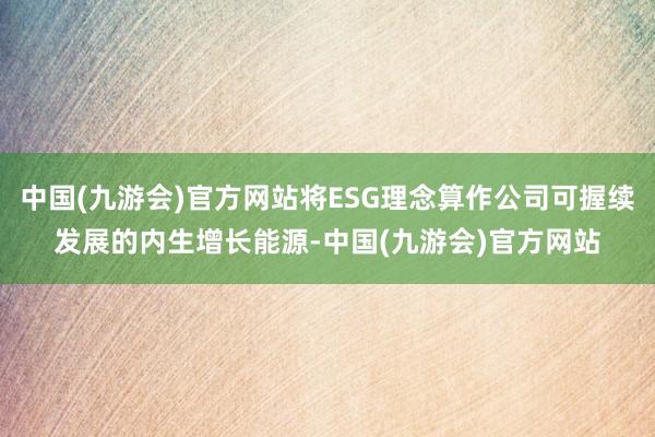 中国(九游会)官方网站将ESG理念算作公司可握续发展的内生增长能源-中国(九游会)官方网站