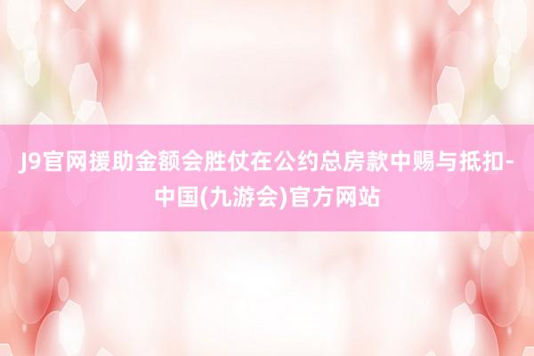J9官网援助金额会胜仗在公约总房款中赐与抵扣-中国(九游会)官方网站