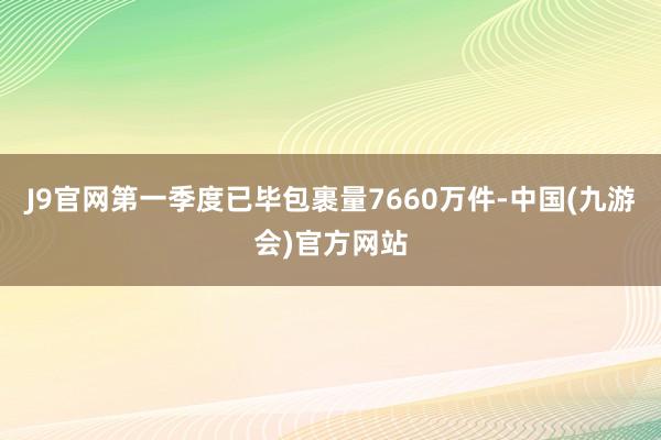 J9官网第一季度已毕包裹量7660万件-中国(九游会)官方网站