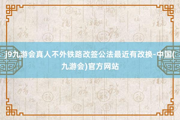 j9九游会真人不外铁路改签公法最近有改换-中国(九游会)官方网站