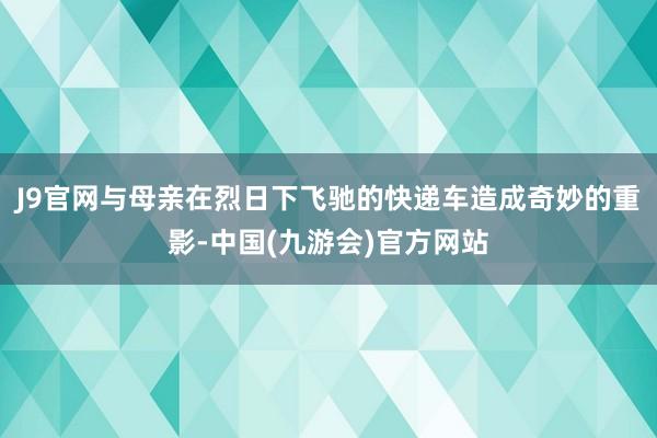 J9官网与母亲在烈日下飞驰的快递车造成奇妙的重影-中国(九游会)官方网站