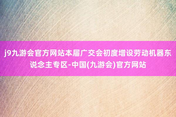 j9九游会官方网站本届广交会初度增设劳动机器东说念主专区-中国(九游会)官方网站