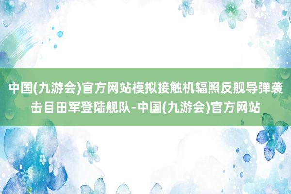 中国(九游会)官方网站模拟接触机辐照反舰导弹袭击目田军登陆舰队-中国(九游会)官方网站