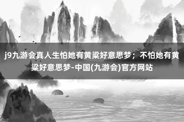 j9九游会真人生怕她有黄粱好意思梦；不怕她有黄粱好意思梦-中国(九游会)官方网站