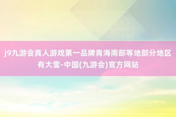 j9九游会真人游戏第一品牌青海南部等地部分地区有大雪-中国(九游会)官方网站