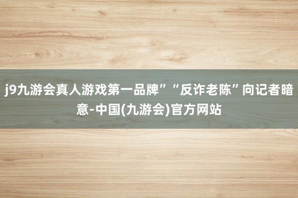 j9九游会真人游戏第一品牌”“反诈老陈”向记者暗意-中国(九游会)官方网站