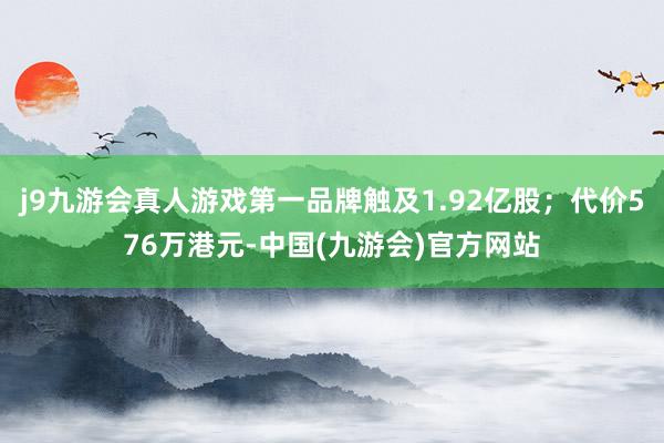 j9九游会真人游戏第一品牌触及1.92亿股；代价576万港元-中国(九游会)官方网站