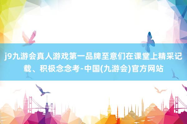 j9九游会真人游戏第一品牌至意们在课堂上精采记载、积极念念考-中国(九游会)官方网站
