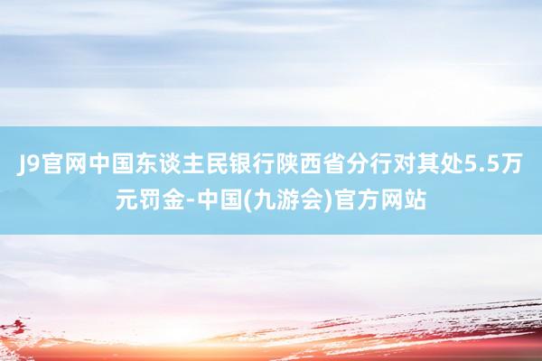 J9官网中国东谈主民银行陕西省分行对其处5.5万元罚金-中国(九游会)官方网站