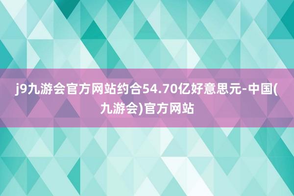 j9九游会官方网站约合54.70亿好意思元-中国(九游会)官方网站