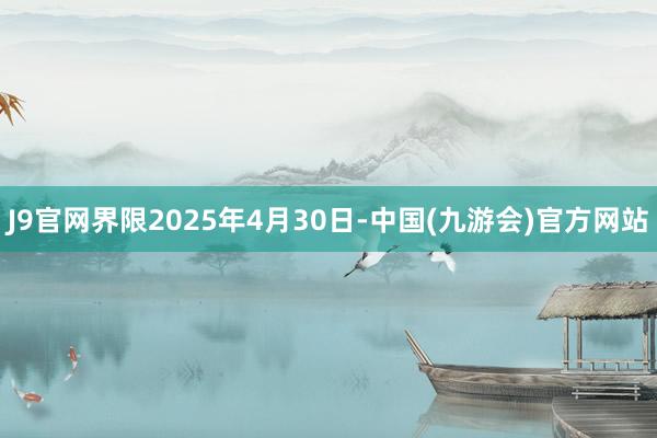 J9官网界限2025年4月30日-中国(九游会)官方网站
