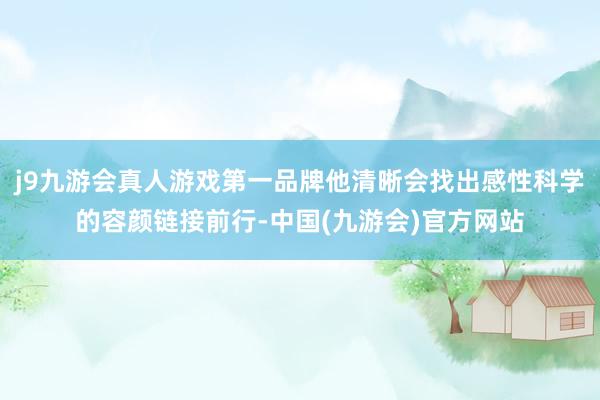 j9九游会真人游戏第一品牌他清晰会找出感性科学的容颜链接前行-中国(九游会)官方网站