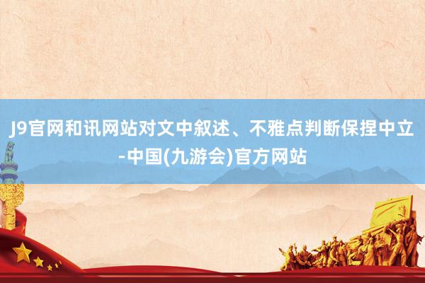 J9官网和讯网站对文中叙述、不雅点判断保捏中立-中国(九游会)官方网站