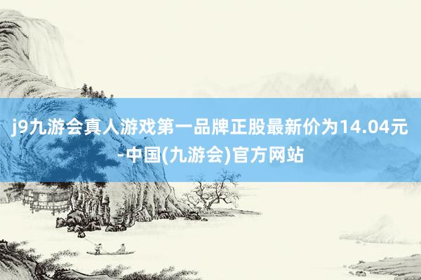 j9九游会真人游戏第一品牌正股最新价为14.04元-中国(九游会)官方网站