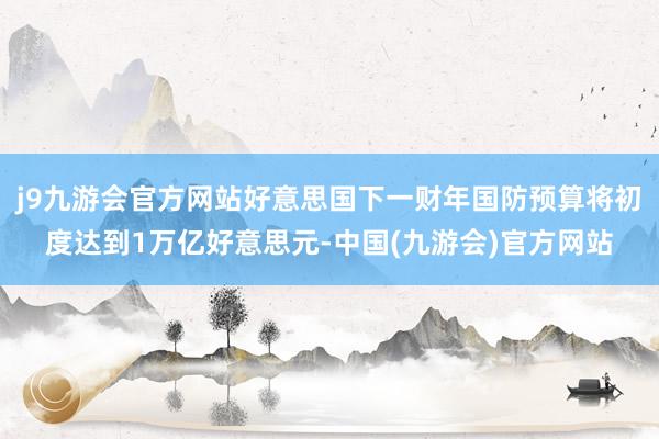 j9九游会官方网站好意思国下一财年国防预算将初度达到1万亿好意思元-中国(九游会)官方网站