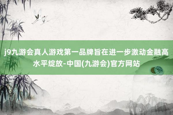 j9九游会真人游戏第一品牌旨在进一步激动金融高水平绽放-中国(九游会)官方网站
