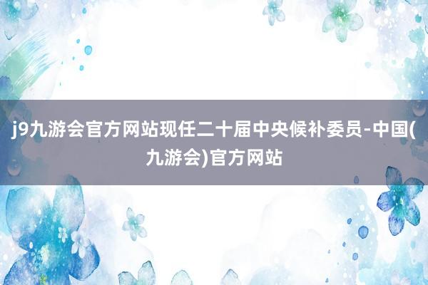 j9九游会官方网站现任二十届中央候补委员-中国(九游会)官方网站