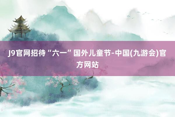 J9官网招待“六一”国外儿童节-中国(九游会)官方网站