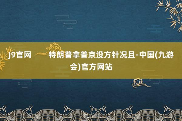 J9官网        特朗普拿普京没方针况且-中国(九游会)官方网站