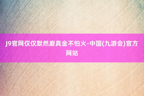 J9官网仅仅默然磨真金不怕火-中国(九游会)官方网站