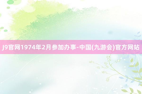 J9官网1974年2月参加办事-中国(九游会)官方网站