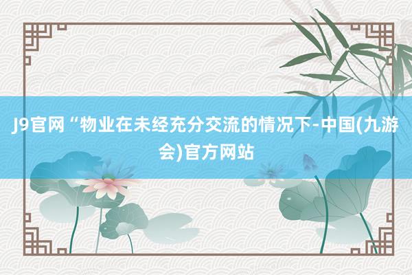 J9官网“物业在未经充分交流的情况下-中国(九游会)官方网站