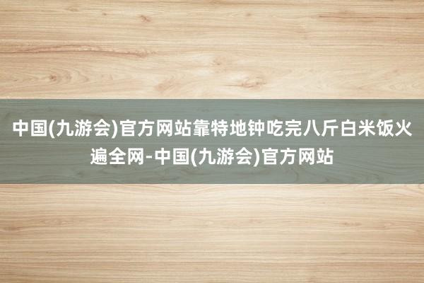 中国(九游会)官方网站靠特地钟吃完八斤白米饭火遍全网-中国(九游会)官方网站