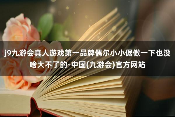 j9九游会真人游戏第一品牌偶尔小小倨傲一下也没啥大不了的-中国(九游会)官方网站