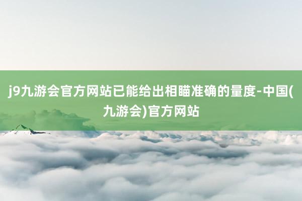 j9九游会官方网站已能给出相瞄准确的量度-中国(九游会)官方网站