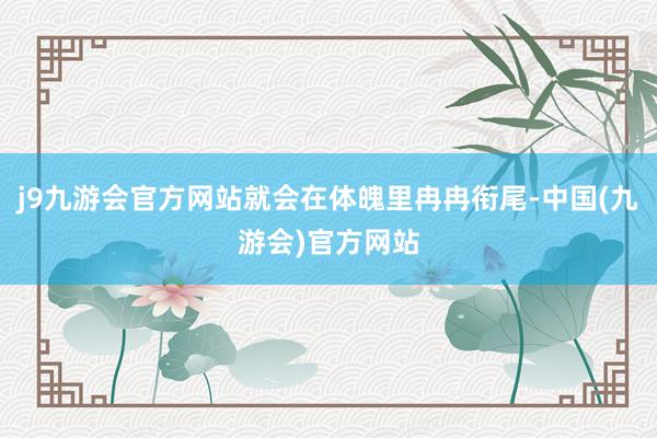 j9九游会官方网站就会在体魄里冉冉衔尾-中国(九游会)官方网站