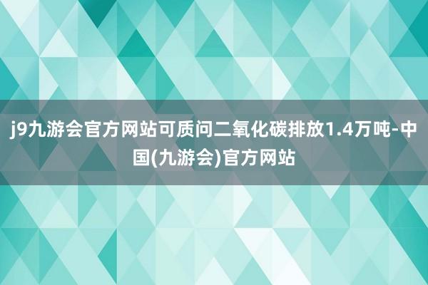j9九游会官方网站可质问二氧化碳排放1.4万吨-中国(九游会)官方网站