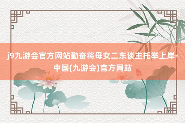 j9九游会官方网站勤奋将母女二东谈主托举上岸-中国(九游会)官方网站