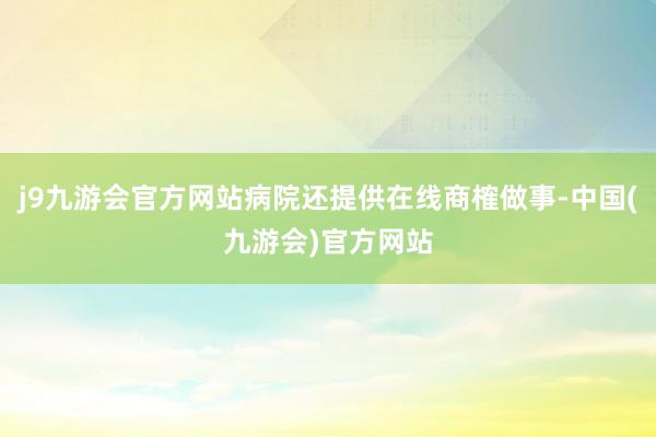 j9九游会官方网站病院还提供在线商榷做事-中国(九游会)官方网站