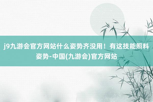 j9九游会官方网站什么姿势齐没用！有这技能照料姿势-中国(九游会)官方网站