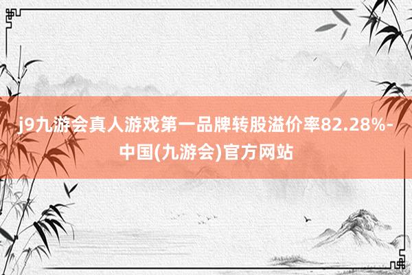 j9九游会真人游戏第一品牌转股溢价率82.28%-中国(九游会)官方网站