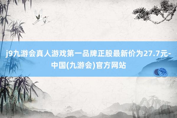 j9九游会真人游戏第一品牌正股最新价为27.7元-中国(九游会)官方网站