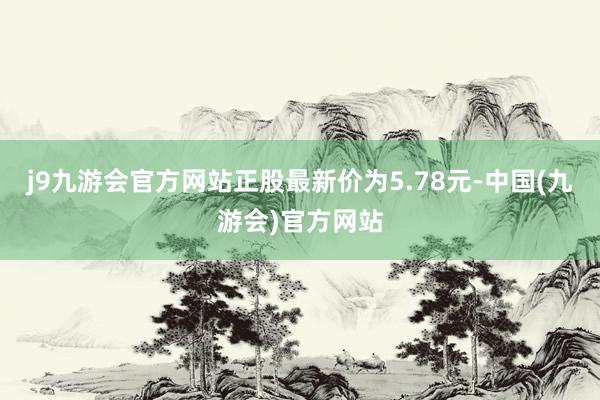 j9九游会官方网站正股最新价为5.78元-中国(九游会)官方网站