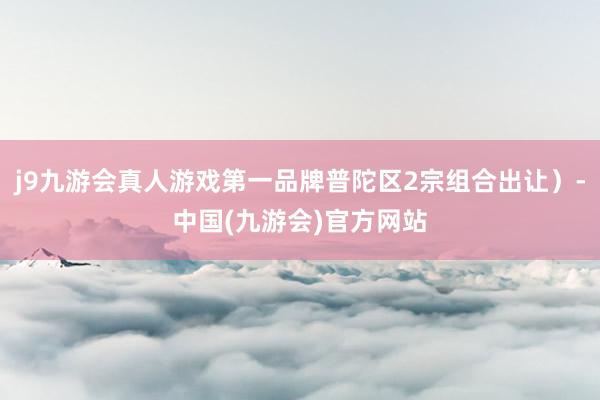 j9九游会真人游戏第一品牌普陀区2宗组合出让）-中国(九游会)官方网站
