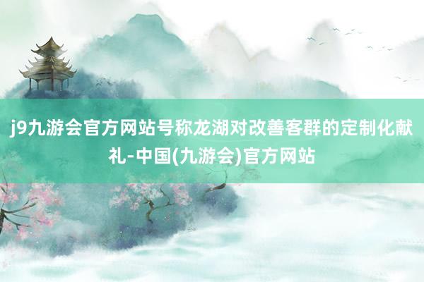 j9九游会官方网站号称龙湖对改善客群的定制化献礼-中国(九游会)官方网站