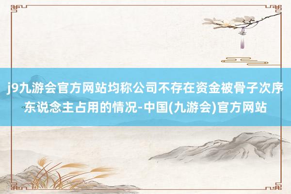j9九游会官方网站均称公司不存在资金被骨子次序东说念主占用的情况-中国(九游会)官方网站