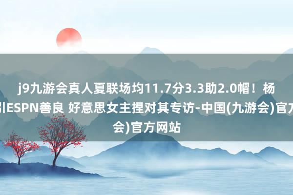 j9九游会真人夏联场均11.7分3.3助2.0帽！杨瀚森引ESPN善良 好意思女主捏对其专访-中国(九游会)官方网站
