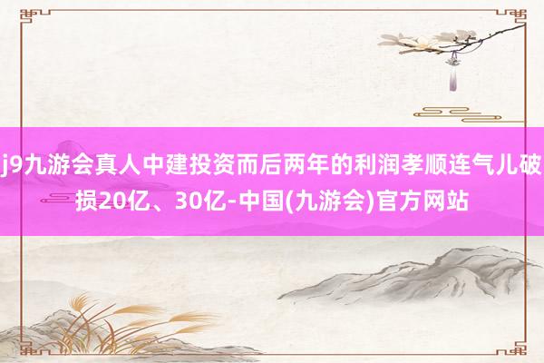 j9九游会真人中建投资而后两年的利润孝顺连气儿破损20亿、30亿-中国(九游会)官方网站
