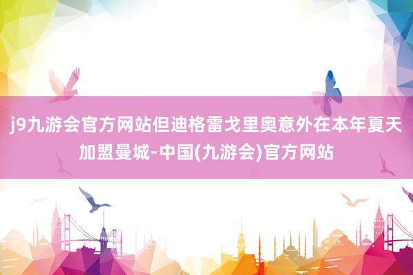 j9九游会官方网站但迪格雷戈里奥意外在本年夏天加盟曼城-中国(九游会)官方网站