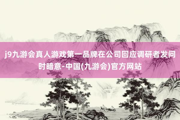 j9九游会真人游戏第一品牌在公司回应调研者发问时暗意-中国(九游会)官方网站