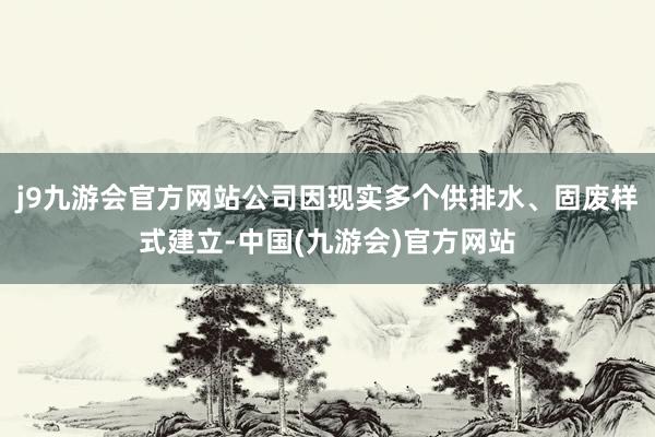 j9九游会官方网站公司因现实多个供排水、固废样式建立-中国(九游会)官方网站