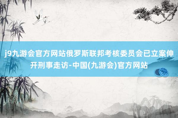 j9九游会官方网站俄罗斯联邦考核委员会已立案伸开刑事走访-中国(九游会)官方网站