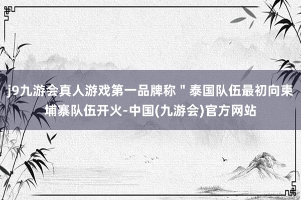 j9九游会真人游戏第一品牌称＂泰国队伍最初向柬埔寨队伍开火-中国(九游会)官方网站