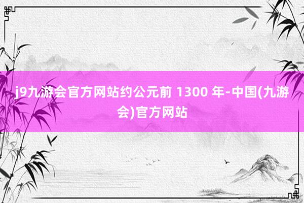 j9九游会官方网站约公元前 1300 年-中国(九游会)官方网站